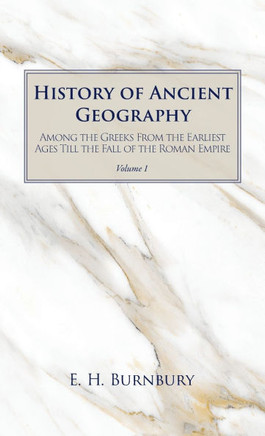 History of Ancient Geography, Volume 1: Among the Greeks from the Earliest Ages Till the Fall of the Roman Empire