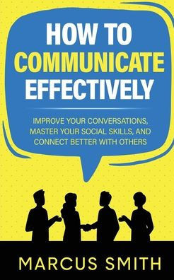 How to Communicate Effectively: Improve Your Conversations, Master Your Social Skills, And Connect Better With Others