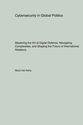 Cybersecurity in Global Politics: Mastering the Art of Digital Defense, Navigating Complexities, and Shaping the Future of International Relations