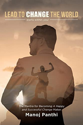 Lead To Change The World: The Mantra For Becoming A Happy And Successful Change Maker