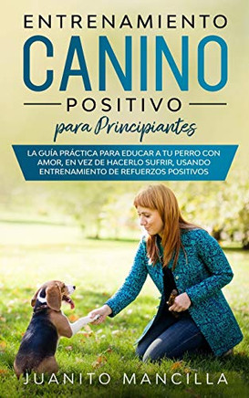 Entrenamiento Canino Positivo Para Principiantes: La Guía Práctica Para Educar a tu Perro Con Amor, en Vez de Hacerlo Sufrir, Usando Entrenamiento de Refuerzos Positivos (Spanish Edition)