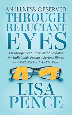 An Illness Observed Through Reluctant Eyes: Encouragement, Ideas And Anecdotes For Individuals Facing A Serious Illness As A Patient Or Caregiver