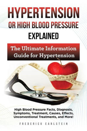 Hypertension Or High Blood Pressure Explained: High Blood Pressure Facts, Diagnosis, Symptoms, Treatment, Causes, Effects, Unconventional Treatments, and More! The Ultimate Information Guide