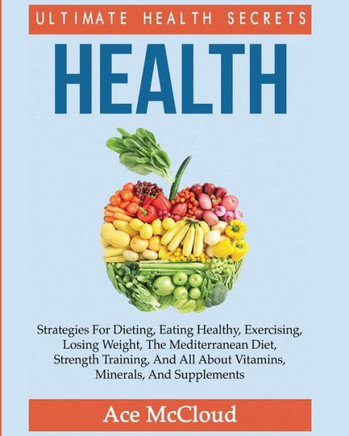 Health: Ultimate Health Secrets: Strategies For Dieting, Eating Healthy, Exercising, Losing Weight, The Mediterranean Diet, Strength Training, And All ... (Secrets To Healthy Living Through Diet)
