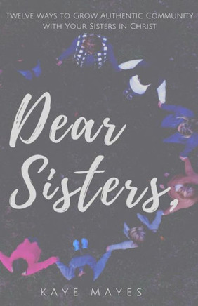 Dear Sisters: Twelve Ways To Grow Authentic Community With Your Sisters In Christ