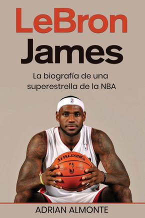 Lebron James: La Biografía De Una Superestrella De La Nba (Spanish Edition)