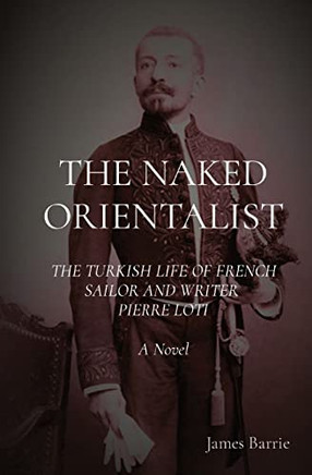 The Naked Orientalist: The Turkish Life Of French Sailor And Writer Pierre Loti A Novel
