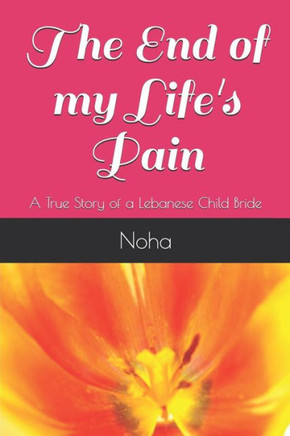 The End Of My Life'S Pain: A True Story Of A Lebanese Child Bride