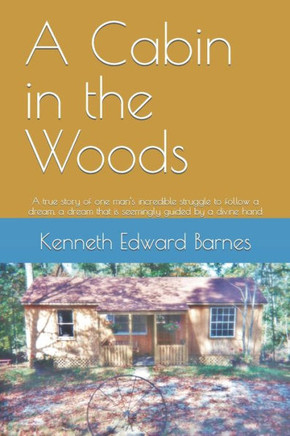 A Cabin In The Woods: A True Story Of One Man's Incredible Struggle To Follow A Dream, A Dream That Is Seemingly Guided By A Divine Hand