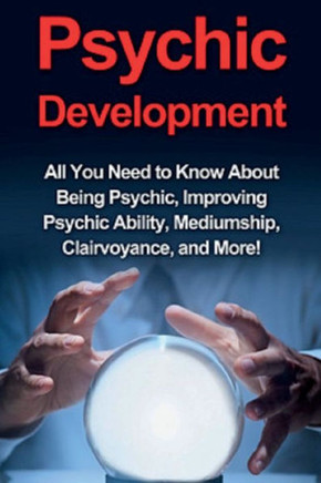 Psychic Development : All You Need To Know About Being Psychic, Improving Psychic Ability, Mediumship, Clairvoyance, And More!