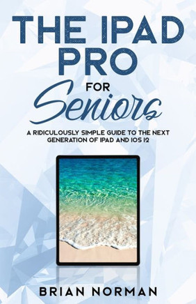 The Ipad Pro For Seniors: A Ridiculously Simple Guide To The Next Generation Of Ipad And Ios 12 (Tech For Seniors)