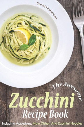 The Awesome Zucchini Recipe Book : Including Appetizers, Main Dishes, And Zucchini Noodles