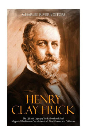 Henry Clay Frick: The Life and Legacy of the Railroad and Steel Magnate Who Became One of Americas Most Famous Art Collectors