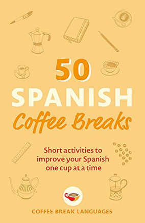 50 Spanish Coffee Breaks: Short Activities To Improve Your Spanish One Cup At A Time