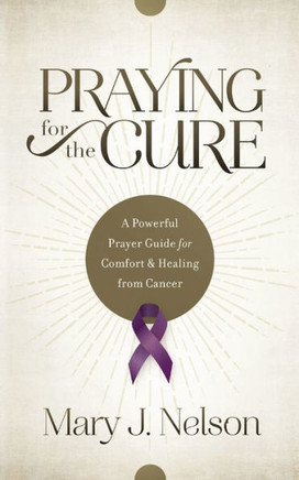 Praying For The Cure: A Powerful Prayer Guide For Comfort And Healing From Cancer