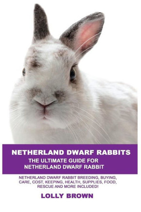 Netherland Dwarf Rabbits: Netherland Dwarf Rabbit Breeding, Buying, Care, Cost, Keeping, Health, Supplies, Food, Rescue And More Included! The U