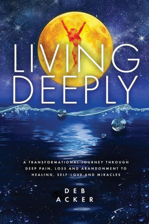 Living Deeply: A Transformational Journey Through Deep Pain, Loss And Abandonment To Healing, Self-Love And Miracles