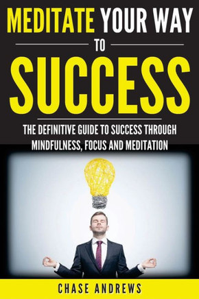 Meditate Your Way To Success: The Definitive Guide To Mindfulness, Focus And Meditation: How Meditation Is An Integral Part Of Success And Why You ... (Your Path To Success: A Five Part Series)