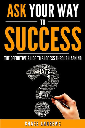 Ask Your Way To Success: The Definitive Guide To Success Through Asking: How To Transform Your Life By Learning The Art Of Asking (Your Path To Success: A Five Part Series)