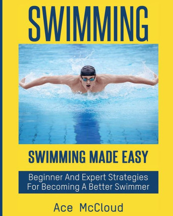 Swimming: Swimming Made Easy: Beginner And Expert Strategies For Becoming A Better Swimmer (Swimming Secrets Tips Coaching Training Strategy)