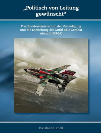 'Politisch von Leitung gewünscht' : Das Bundesministerium der Verteidigung und die Entstehung des Multi Role Combat Aircraft (MRCA) 'Politisch von Leitung gewünscht' : Das Bundesministerium der Verteidigung und die Entstehung des Multi Role Combat Aircraft (MRCA)