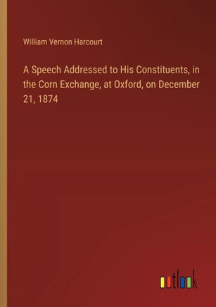 A Speech Addressed to His Constituents, in the Corn Exchange, at Oxford, on December 21, 1874