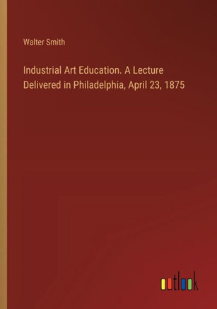 Industrial Art Education. A Lecture Delivered in Philadelphia, April 23, 1875