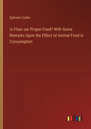 Is Flour our Proper Food? With Some Remarks Upon the Effect of Animal Food in Consumption