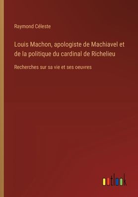 Louis Machon, apologiste de Machiavel et de la politique du cardinal de Richelieu : Recherches sur sa vie et ses oeuvres