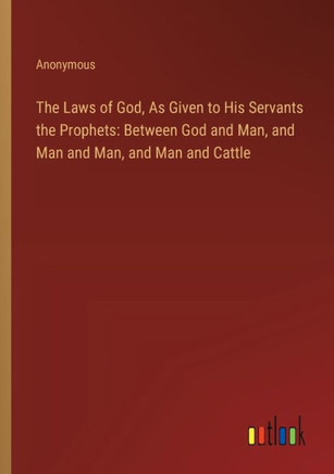 The Laws of God, As Given to His Servants the Prophets: Between God and Man, and Man and Man, and Man and Cattle