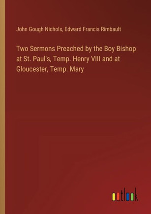 Two Sermons Preached by the Boy Bishop at St. Paul's, Temp. Henry VIII and at Gloucester, Temp. Mary