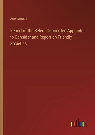 Report of the Select Committee Appointed to Consider and Report on Friendly Societies