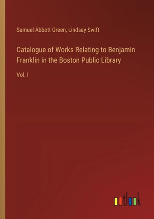 Catalogue of Works Relating to Benjamin Franklin in the Boston Public Library : Vol. I Catalogue of Works Relating to Benjamin Franklin in the Boston Public Library : Vol. I