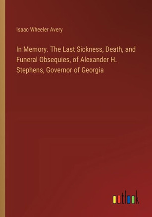 In Memory. The Last Sickness, Death, and Funeral Obsequies, of Alexander H. Stephens, Governor of Georgia