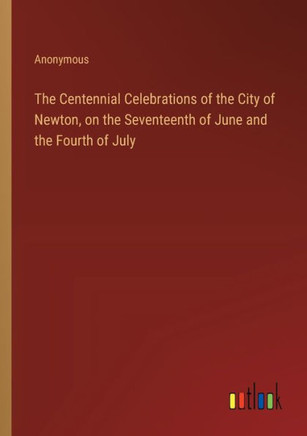 The Centennial Celebrations of the City of Newton, on the Seventeenth of June and the Fourth of July