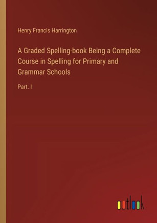 A Graded Spelling-book Being a Complete Course in Spelling for Primary and Grammar Schools : Part. I