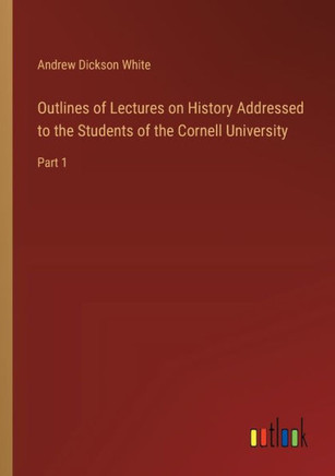 Outlines of Lectures on History Addressed to the Students of the Cornell University : Part 1