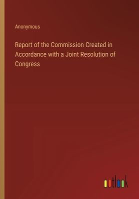 Report of the Commission Created in Accordance with a Joint Resolution of Congress