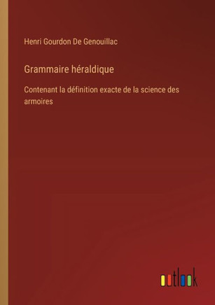 Grammaire héraldique : Contenant la définition exacte de la science des armoires