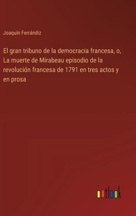 El gran tribuno de la democracia francesa, o, La muerte de Mirabeau episodio de la revolución francesa de 1791 en tres actos y en prosa