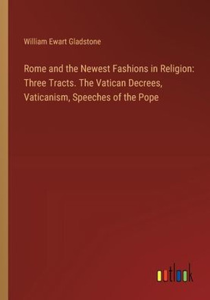Rome and the Newest Fashions in Religion: Three Tracts. The Vatican Decrees, Vaticanism, Speeches of the Pope