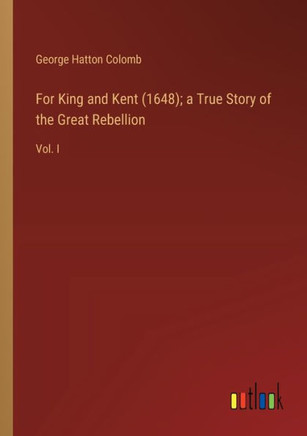 For King and Kent (1648); a True Story of the Great Rebellion : Vol. I