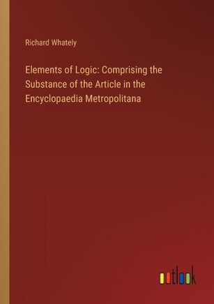 Elements of Logic: Comprising the Substance of the Article in the Encyclopaedia Metropolitana