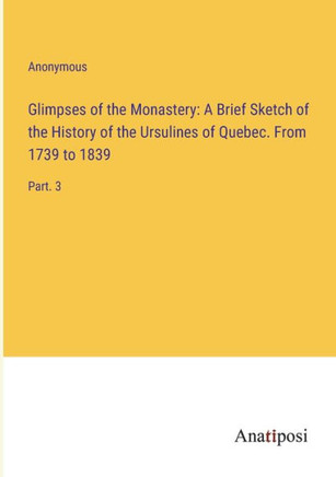 Glimpses of the Monastery: A Brief Sketch of the History of the Ursulines of Quebec. From 1739 to 1839 : Part. 3