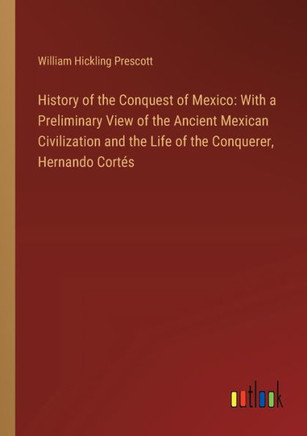 History of the Conquest of Mexico: With a Preliminary View of the Ancient Mexican Civilization and the Life of the Conquerer, Hernando Cortés