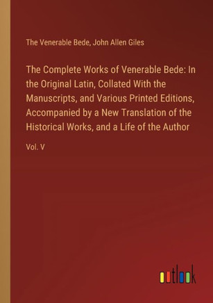 The Complete Works of Venerable Bede: In the Original Latin, Collated With the Manuscripts, and Various Printed Editions, Accompanied by a New Translation of the Historical Works, and a Life of the Author : Vol. V