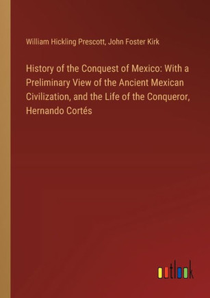 History of the Conquest of Mexico: With a Preliminary View of the Ancient Mexican Civilization, and the Life of the Conqueror, Hernando Cortés