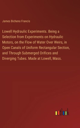 Lowell Hydraulic Experiments. Being a Selection from Experiments on Hydraulic Motors, on the Flow of Water Over Weirs, in Open Canals of Uniform Rectangular Section, and Through Submerged Orifices and Diverging Tubes. Made at Lowell, Mass.