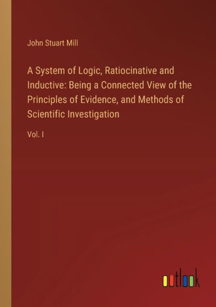 A System of Logic, Ratiocinative and Inductive : Being a Connected View of the Principles of Evidence, and Methods of Scientific Investigation: Vol. I