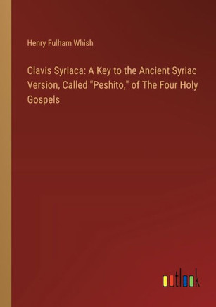 Clavis Syriaca: A Key to the Ancient Syriac Version, Called "Peshito," of The Four Holy Gospels